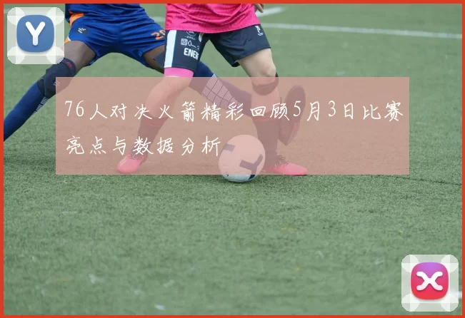 76人对决火箭精彩回顾5月3日比赛亮点与数据分析