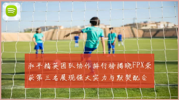 和平精英团队协作排行榜揭晓FPX荣获第三名展现强大实力与默契配合MBA