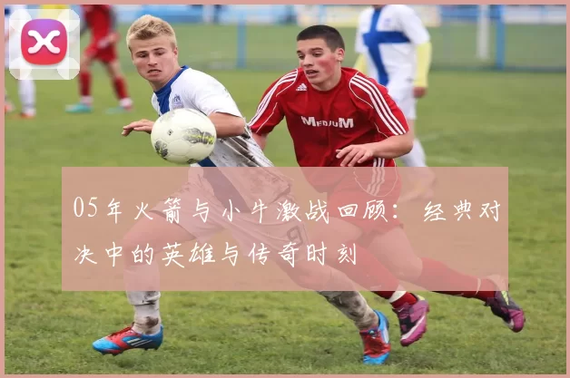 05年火箭与小牛激战回顾：经典对决中的英雄与传奇时刻