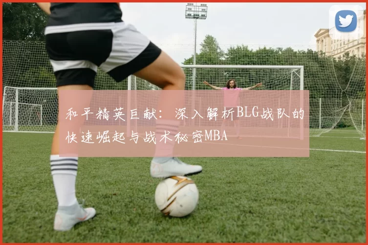 和平精英巨献：深入解析BLG战队的快速崛起与战术秘密MBA