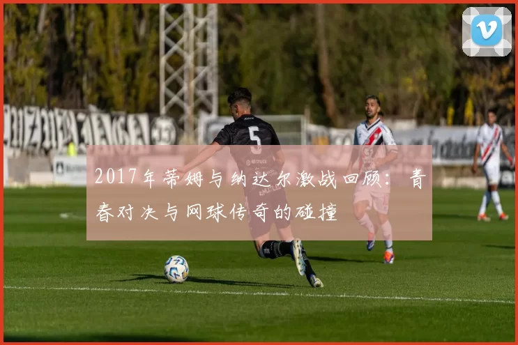 2017年蒂姆与纳达尔激战回顾：青春对决与网球传奇的碰撞