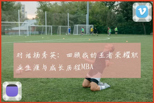 对话杨秀英：回顾我的王者荣耀职业生涯与成长历程MBA