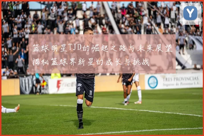 篮球明星TJD的崛起之路与未来展望揭秘篮球界新星的成长与挑战