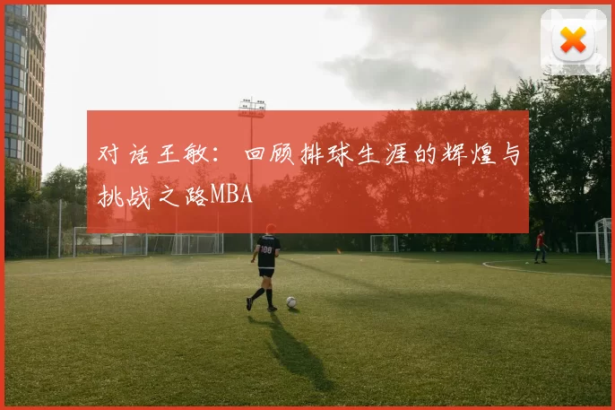 对话王敏：回顾排球生涯的辉煌与挑战之路MBA