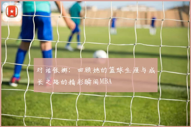 对话张娜：回顾她的篮球生涯与成长之路的精彩瞬间MBA