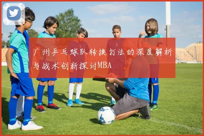 广州乒乓球队转换打法的深度解析与战术创新探讨MBA