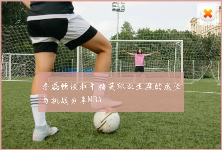 李磊畅谈和平精英职业生涯的成长与挑战分享MBA